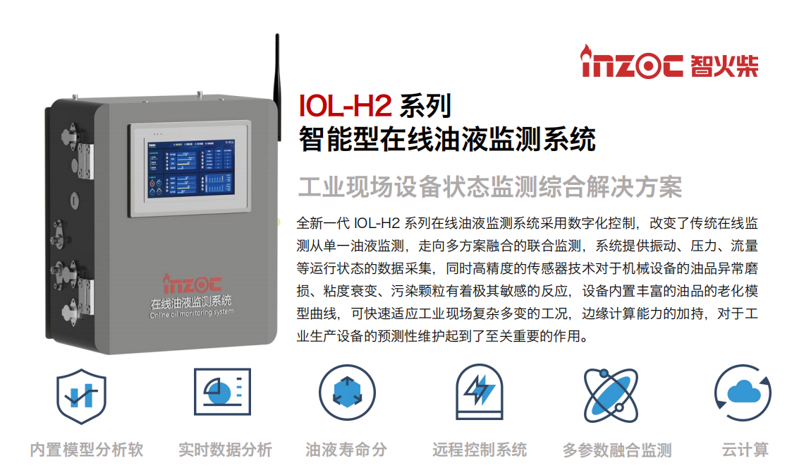 IOL-H2系列智能型在線油液監(jiān)測系統(tǒng)-工業(yè)現(xiàn)場設備狀態(tài)監(jiān)測綜合解決方案
全新一代 IOL-H2 系列在線油液監(jiān)測系統(tǒng)采用數(shù)字化控制，改變了傳統(tǒng)在線監(jiān)測從單一油液監(jiān)測，走向多方案融合的聯(lián)合監(jiān)測，系統(tǒng)提供振動、壓力、流量等運行狀態(tài)的數(shù)據(jù)采集，同時高精度的傳感器技術(shù)對于機械設備的油品異常磨損、粘度衰變、污染顆粒有著極其敏感的反應，設備內(nèi)置豐富的油品的老化模型曲線，可快速適應工業(yè)現(xiàn)場復雜多變的工況，邊緣計算能力的加持，對于工業(yè)生產(chǎn)設備的預測性維護起到了至關(guān)重要的作用。
應用領(lǐng)域：鋼鐵冶金、石油化工、能源電力、水泥建材、大型機械、煤炭、盾構(gòu)等。
