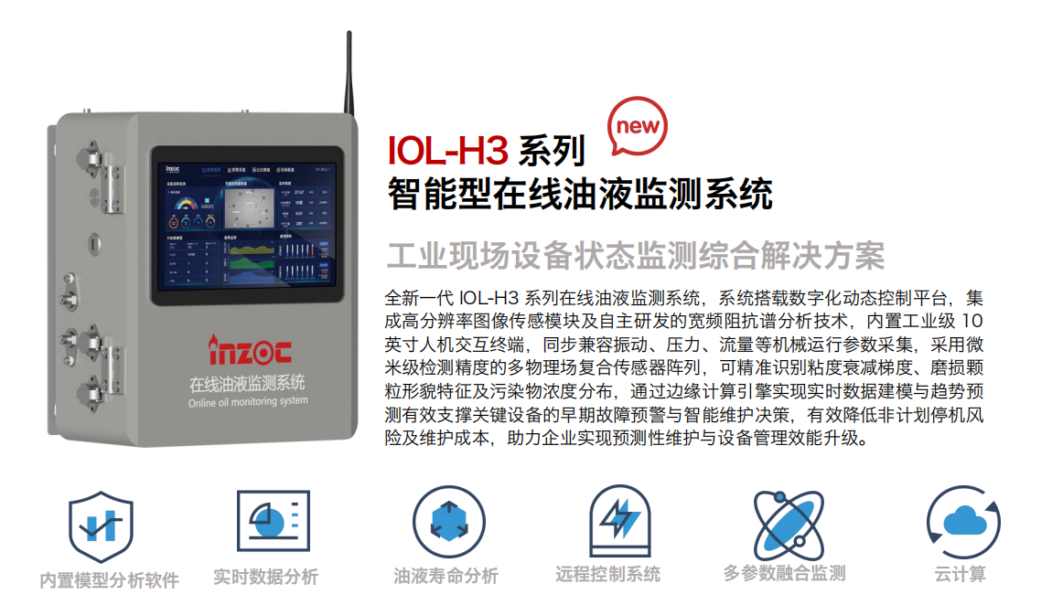 IOL-H3系列智能型在線油液監測系統-工業現場設備狀態監測綜合解決方案
全新一代 IOL-H3 系列在線油液監測系統，系統搭載數字化動態控制平臺，集成高分辨率圖像傳感模塊及自主研發的寬頻阻抗譜分析技術，內置工業級 10英寸人機交互終端，同步兼容振動、壓力、流量等機械運行參數采集，采用微米級檢測精度的多物理場復合傳感器陣列，可精準識別粘度衰減梯度、磨損顆粒形貌特征及污染物濃度分布，通過邊緣計算引擎實現實時數據建模與趨勢預測有效支撐關鍵設備的早期故障預警與智能維護決策，有效降低非計劃停機風險及維護成本，助力企業實現預測性維護與設備管理效能升級。