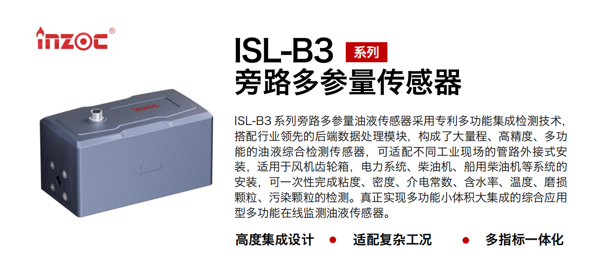 ISL-B3 系列旁路多參量油液傳感器采用專利多功能集成檢測技術，搭配行業領先的后端數據處理模塊，構成了大量程、高精度、多功能的油液綜合檢測傳感器，可適配不同工業現場的管路外接式安裝，適用于風機齒輪箱，電力系統、柴油機、船用柴油機等系統的安裝，可一次性完成粘度、密度、介電常數、含水率、溫度、磨損顆粒、污染顆粒的檢測。真正實現多功能小體積大集成的綜合應用型多功能在線監測油液傳感器。
                    應用行業：鋼鐵、石化、盾構、電力、風電、大型設備、OEM 等
                    適用油品：齒輪油、液壓油、透平油、柴機油等